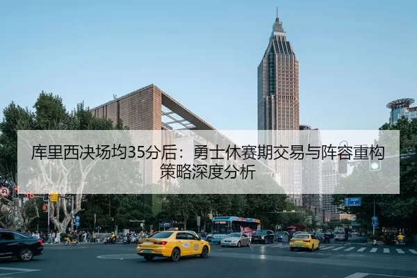 库里西决场均35分后：勇士休赛期交易与阵容重构策略深度分析
