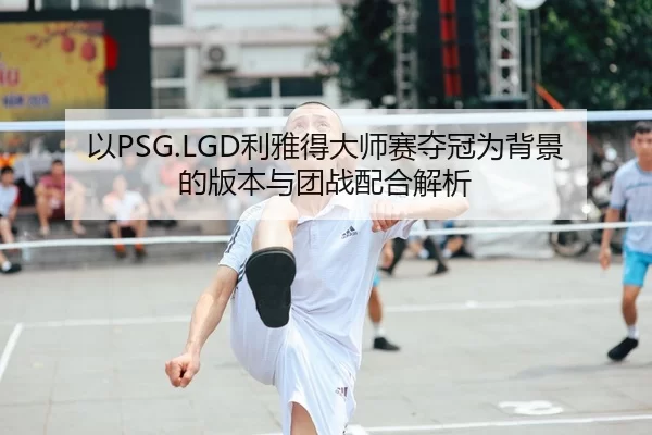 以PSG.LGD利雅得大师赛夺冠为背景的版本与团战配合解析